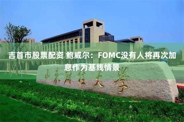 吉首市股票配资 鲍威尔：FOMC没有人将再次加息作为基线情景