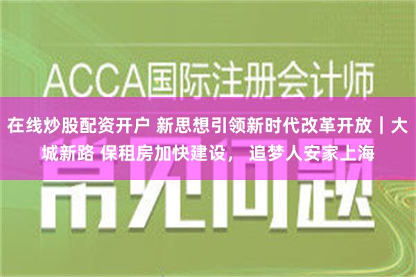 在线炒股配资开户 新思想引领新时代改革开放｜大城新路 保租房加快建设， 追梦人安家上海