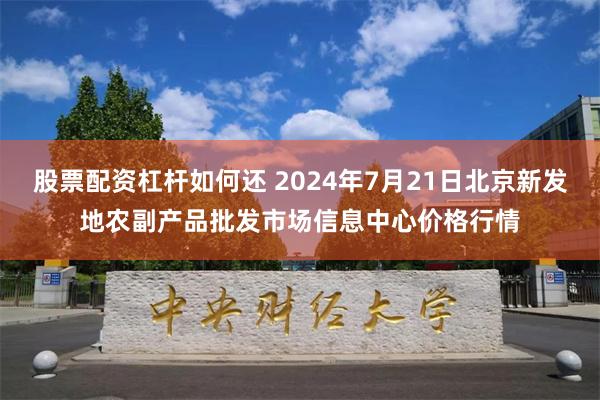 股票配资杠杆如何还 2024年7月21日北京新发地农副产品批发市场信息中心价格行情