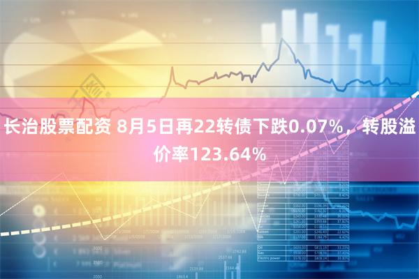 长治股票配资 8月5日再22转债下跌0.07%，转股溢价率123.64%