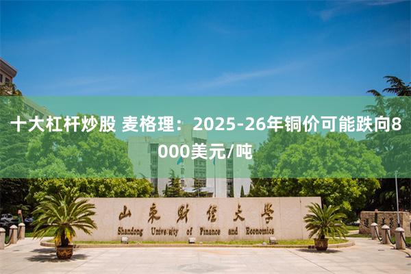 十大杠杆炒股 麦格理：2025-26年铜价可能跌向8000美元/吨