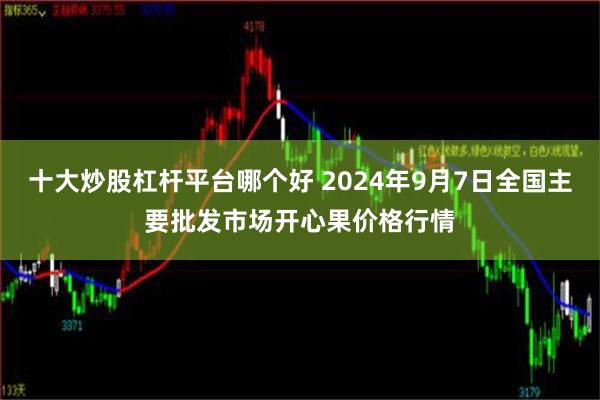 十大炒股杠杆平台哪个好 2024年9月7日全国主要批发市场开心果价格行情