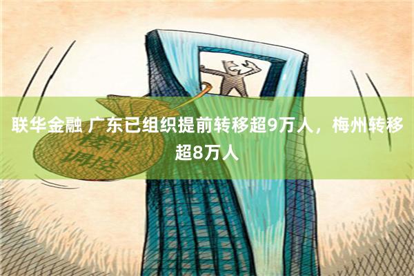 联华金融 广东已组织提前转移超9万人，梅州转移超8万人