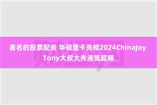 著名的股票配资 华硕显卡亮相2024ChinaJoy Tony大叔大秀液氮超频