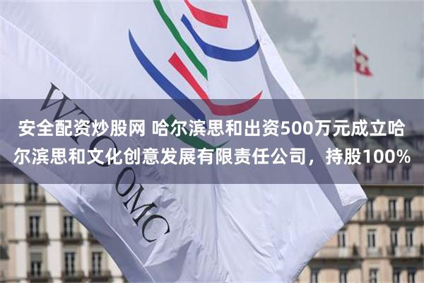 安全配资炒股网 哈尔滨思和出资500万元成立哈尔滨思和文化创意发展有限责任公司，持股100%