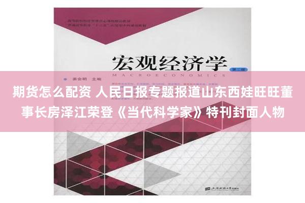 期货怎么配资 人民日报专题报道山东西娃旺旺董事长房泽江荣登《当代科学家》特刊封面人物