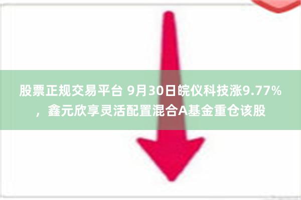 股票正规交易平台 9月30日皖仪科技涨9.77%，鑫元欣享灵活配置混合A基金重仓该股