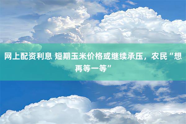 网上配资利息 短期玉米价格或继续承压，农民“想再等一等”