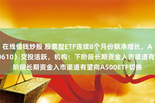 在线借钱炒股 股票型ETF连续8个月份额净增长，A500指数ETF（560610）交投活跃，机构：下阶段长期资金入市渠道有望向A500ETF切换