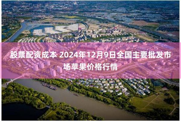 股票配资成本 2024年12月9日全国主要批发市场苹果价格行情