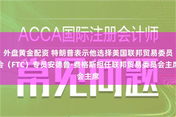 外盘黄金配资 特朗普表示他选择美国联邦贸易委员会（FTC）专员安德鲁·费格斯担任联邦贸易委员会主席