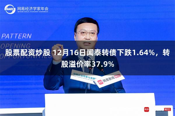 股票配资炒股 12月16日闻泰转债下跌1.64%，转股溢价率37.9%