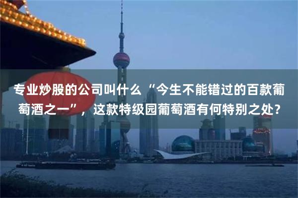 专业炒股的公司叫什么 “今生不能错过的百款葡萄酒之一”，这款特级园葡萄酒有何特别之处？