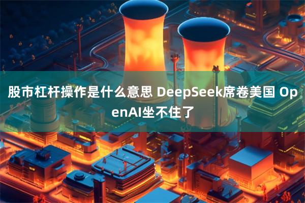 股市杠杆操作是什么意思 DeepSeek席卷美国 OpenAI坐不住了