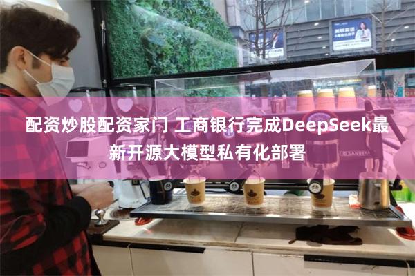 配资炒股配资家门 工商银行完成DeepSeek最新开源大模型私有化部署